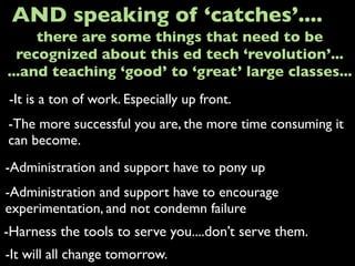 -It is a ton of work. Especially up front.
AND speaking of ‘catches’....
-The more successful you are, the more time consuming it
can become.
-Administration and support have to pony up
-It will all change tomorrow.
there are some things that need to be
recognized about this ed tech ‘revolution’...
...and teaching ‘good’ to ‘great’ large classes...
-Administration and support have to encourage
experimentation, and not condemn failure
-Harness the tools to serve you....don’t serve them.
 