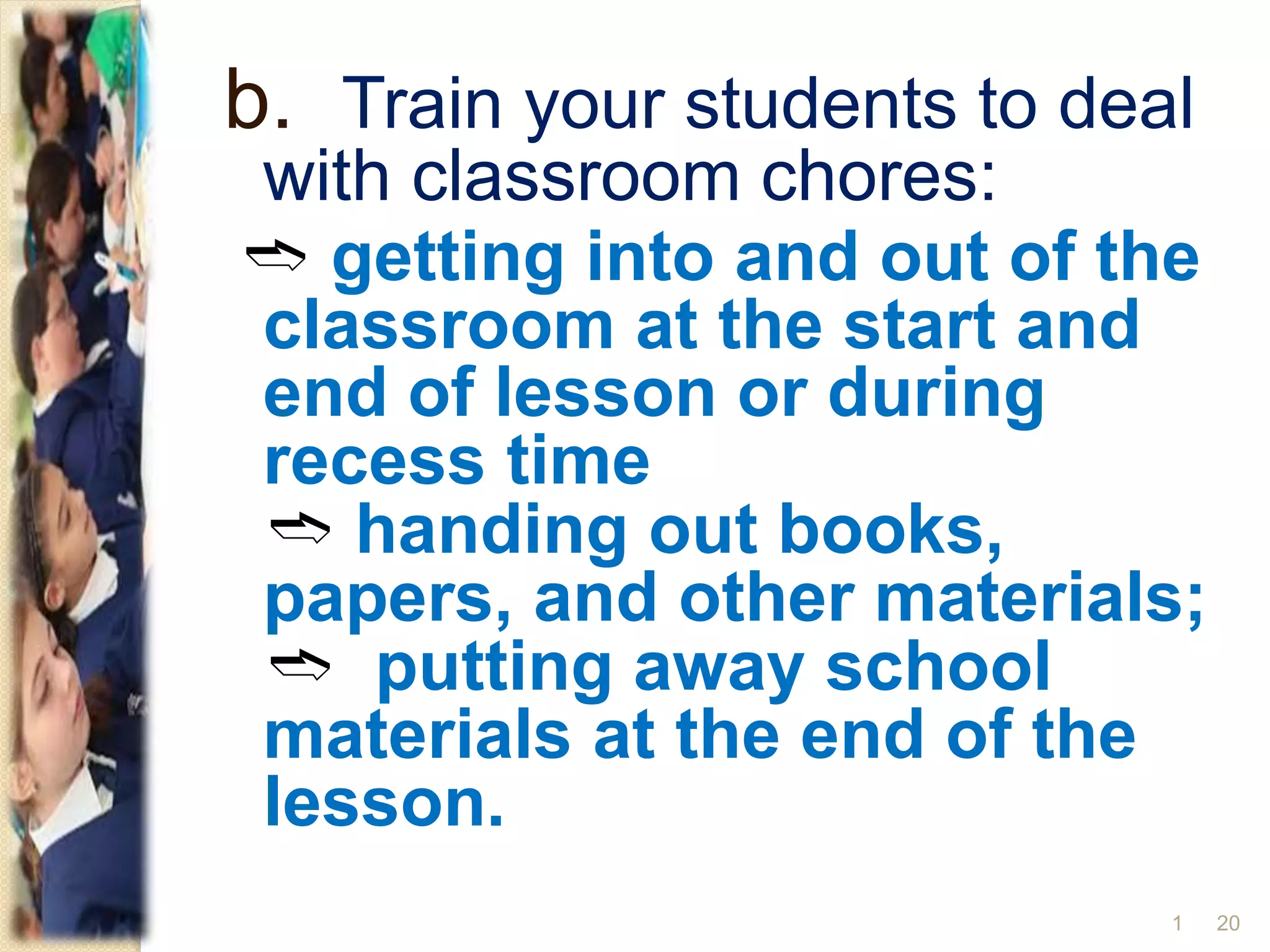 b. Train your students to deal
with classroom chores:
➬ getting into and out of the
classroom at the start and
end of lesson or during
recess time
➬ handing out books,
papers, and other materials;
➬ putting away school
materials at the end of the
lesson.
201
 