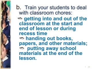 b. Train your students to deal
with classroom chores:
➬ getting into and out of the
classroom at the start and
end of lesson or during
recess time
➬ handing out books,
papers, and other materials;
➬ putting away school
materials at the end of the
lesson.
201
 