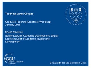 Teaching Large Groups
Graduate Teaching Assistants Workshop,
January 2018
Sheila MacNeill,
Senior Lecturer Academic Development: Digital
Learning; Dept of Academic Quality and
Development
 
