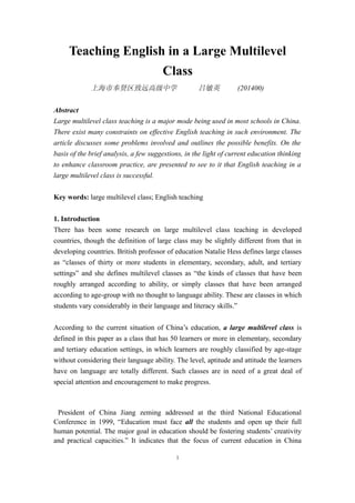 Teaching English in a Large Multilevel
                                        Class
             上海市奉贤区致远高级中学                           吕敏英              (201400)


Abstract
Large multilevel class teaching is a major mode being used in most schools in China.
There exist many constraints on effective English teaching in such environment. The
article discusses some problems involved and outlines the possible benefits. On the
basis of the brief analysis, a few suggestions, in the light of current education thinking
to enhance classroom practice, are presented to see to it that English teaching in a
large multilevel class is successful.


Key words: large multilevel class; English teaching


1. Introduction
There has been some research on large multilevel class teaching in developed
countries, though the definition of large class may be slightly different from that in
developing countries. British professor of education Natalie Hess defines large classes
as “classes of thirty or more students in elementary, secondary, adult, and tertiary
settings” and she defines multilevel classes as “the kinds of classes that have been
roughly arranged according to ability, or simply classes that have been arranged
according to age-group with no thought to language ability. These are classes in which
students vary considerably in their language and literacy skills.”


According to the current situation of China’s education, a large multilevel class is
defined in this paper as a class that has 50 learners or more in elementary, secondary
and tertiary education settings, in which learners are roughly classified by age-stage
without considering their language ability. The level, aptitude and attitude the learners
have on language are totally different. Such classes are in need of a great deal of
special attention and encouragement to make progress.



 President of China Jiang zeming addressed at the third National Educational
Conference in 1999, “Education must face all the students and open up their full
human potential. The major goal in education should be fostering students’ creativity
and practical capacities.” It indicates that the focus of current education in China

                                            1
 