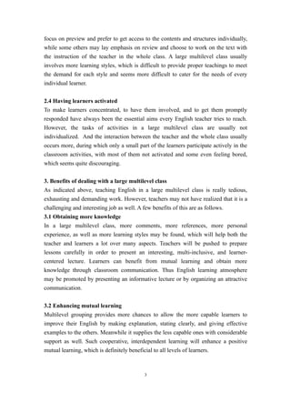 focus on preview and prefer to get access to the contents and structures individually,
while some others may lay emphasis on review and choose to work on the text with
the instruction of the teacher in the whole class. A large multilevel class usually
involves more learning styles, which is difficult to provide proper teachings to meet
the demand for each style and seems more difficult to cater for the needs of every
individual learner.


2.4 Having learners activated
To make learners concentrated, to have them involved, and to get them promptly
responded have always been the essential aims every English teacher tries to reach.
However, the tasks of activities in a large multilevel class are usually not
individualized. And the interaction between the teacher and the whole class usually
occurs more, during which only a small part of the learners participate actively in the
classroom activities, with most of them not activated and some even feeling bored,
which seems quite discouraging.


3. Benefits of dealing with a large multilevel class
As indicated above, teaching English in a large multilevel class is really tedious,
exhausting and demanding work. However, teachers may not have realized that it is a
challenging and interesting job as well. A few benefits of this are as follows.
3.1 Obtaining more knowledge
In a large multilevel class, more comments, more references, more personal
experience, as well as more learning styles may be found, which will help both the
teacher and learners a lot over many aspects. Teachers will be pushed to prepare
lessons carefully in order to present an interesting, multi-inclusive, and learner-
centered lecture. Learners can benefit from mutual learning and obtain more
knowledge through classroom communication. Thus English learning atmosphere
may be promoted by presenting an informative lecture or by organizing an attractive
communication.


3.2 Enhancing mutual learning
Multilevel grouping provides more chances to allow the more capable learners to
improve their English by making explanation, stating clearly, and giving effective
examples to the others. Meanwhile it supplies the less capable ones with considerable
support as well. Such cooperative, interdependent learning will enhance a positive
mutual learning, which is definitely beneficial to all levels of learners.



                                             3
 