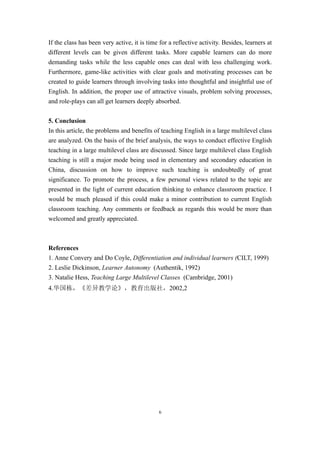 If the class has been very active, it is time for a reflective activity. Besides, learners at
different levels can be given different tasks. More capable learners can do more
demanding tasks while the less capable ones can deal with less challenging work.
Furthermore, game-like activities with clear goals and motivating processes can be
created to guide learners through involving tasks into thoughtful and insightful use of
English. In addition, the proper use of attractive visuals, problem solving processes,
and role-plays can all get learners deeply absorbed.


5. Conclusion
In this article, the problems and benefits of teaching English in a large multilevel class
are analyzed. On the basis of the brief analysis, the ways to conduct effective English
teaching in a large multilevel class are discussed. Since large multilevel class English
teaching is still a major mode being used in elementary and secondary education in
China, discussion on how to improve such teaching is undoubtedly of great
significance. To promote the process, a few personal views related to the topic are
presented in the light of current education thinking to enhance classroom practice. I
would be much pleased if this could make a minor contribution to current English
classroom teaching. Any comments or feedback as regards this would be more than
welcomed and greatly appreciated.



References
1. Anne Convery and Do Coyle, Differentiation and individual learners (CILT, 1999)
2. Leslie Dickinson, Learner Autonomy (Authentik, 1992)
3. Natalie Hess, Teaching Large Multilevel Classes (Cambridge, 2001)
4.华国栋，《差异教学论》，教育出版社，2002,2




                                              6
 