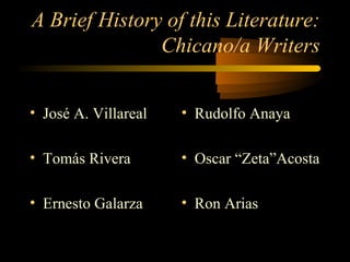 A Brief History of this Literature:
               Chicano/a Writers


• José A. Villareal   • Rudolfo Anaya

• Tomás Rivera        • Oscar “Zeta”Acosta

• Ernesto Galarza     • Ron Arias
 