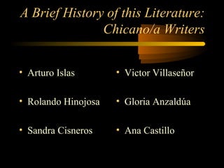 A Brief History of this Literature:
               Chicano/a Writers


• Arturo Islas       • Victor Villaseñor

• Rolando Hinojosa   • Gloria Anzaldúa

• Sandra Cisneros    • Ana Castillo
 