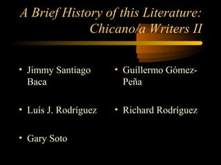 A Brief History of this Literature:
             Chicano/a Writers II

• Jimmy Santiago      • Guillermo Gómez-
  Baca                  Peña

• Luís J. Rodríguez   • Richard Rodríguez

• Gary Soto
 
