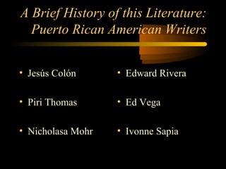 A Brief History of this Literature:
  Puerto Rican American Writers


• Jesús Colón      • Edward Rivera

• Piri Thomas      • Ed Vega

• Nicholasa Mohr   • Ivonne Sapia
 