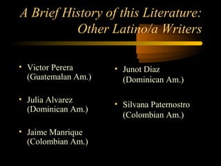 A Brief History of this Literature:
          Other Latino/a Writers

• Victor Perera      • Junot Díaz
  (Guatemalan Am.)     (Dominican Am.)

• Julia Alvarez
                     • Silvana Paternostro
  (Dominican Am.)
                       (Colombian Am.)
• Jaime Manrique
  (Colombian Am.)
 