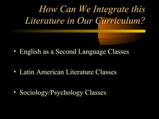How Can We Integrate this
   Literature in Our Curriculum?


• English as a Second Language Classes

• Latin American Literature Classes

• Sociology/Psychology Classes
 