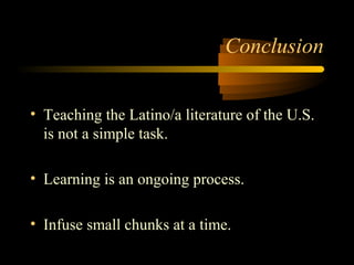 Conclusion


• Teaching the Latino/a literature of the U.S.
  is not a simple task.

• Learning is an ongoing process.

• Infuse small chunks at a time.
 
