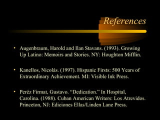 References

• Augenbraum, Harold and Ilan Stavans. (1993). Growing
  Up Latino: Memoirs and Stories. NY: Houghton Mifflin.

• Kanellos, Nicolás. (1997). Hispanic Firsts: 500 Years of
  Extraordinary Achievement. MI: Visible Ink Press.

• Peréz Firmat, Gustavo. “Dedication.” In Hospital,
  Carolina. (1988). Cuban American Writers: Los Atrevidos.
  Princeton, NJ: Ediciones Ellas/Linden Lane Press.
 