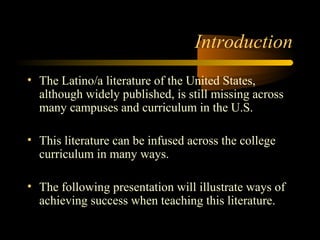 Introduction
• The Latino/a literature of the United States,
  although widely published, is still missing across
  many campuses and curriculum in the U.S.

• This literature can be infused across the college
  curriculum in many ways.

• The following presentation will illustrate ways of
  achieving success when teaching this literature.
 