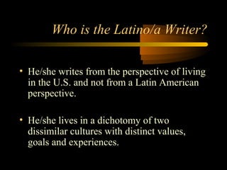 Who is the Latino/a Writer?

• He/she writes from the perspective of living
  in the U.S. and not from a Latin American
  perspective.

• He/she lives in a dichotomy of two
  dissimilar cultures with distinct values,
  goals and experiences.
 