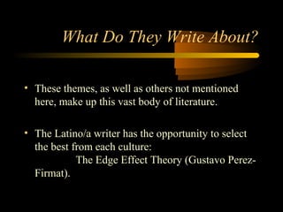 What Do They Write About?

• These themes, as well as others not mentioned
  here, make up this vast body of literature.

• The Latino/a writer has the opportunity to select
  the best from each culture:
            The Edge Effect Theory (Gustavo Perez-
  Firmat).
 