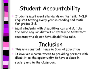 Student Accountability Students must meet standards on the test.  NCLB requires testing every year in reading and math for grades 3-8. Most students with disabilities can and do take the same regular district or statewide tests that students who do not have disabilities take.   Inclusion This is a constant theme in Special Education It involves a commitment to providing persons with disabilities the opportunity to have a place in society and in the classroom.   