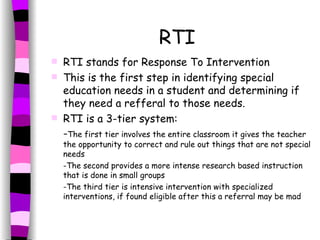 RTI RTI stands for Response To Intervention This is the first step in identifying special education needs in a student and determining if they need a refferal to those needs. RTI is a 3-tier system: - The first tier involves the entire classroom it gives the teacher the opportunity to correct and rule out things that are not special needs -The second provides a more intense research based instruction that is done in small groups -The third tier is intensive intervention with specialized interventions, if found eligible after this a referral may be mad 