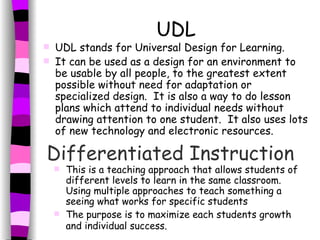 UDL UDL stands for Universal Design for Learning. It can be used as a design for an environment to be usable by all people, to the greatest extent possible without need for adaptation or specialized design.  It is also a way to do lesson plans which attend to individual needs without drawing attention to one student.  It also uses lots of new technology and electronic resources. Differentiated Instruction   This is a teaching approach that allows students of different levels to learn in the same classroom. Using multiple approaches to teach something a seeing what works for specific students The purpose is to maximize each students growth and individual success.   