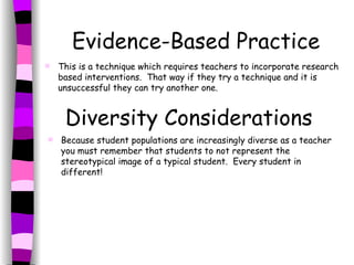 Evidence-Based Practice This is a technique which requires teachers to incorporate research based interventions.  That way if they try a technique and it is unsuccessful they can try another one. Diversity Considerations Because student populations are increasingly diverse as a teacher you must remember that students to not represent the stereotypical image of a typical student.  Every student in different! 