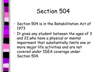 Section 504 Section 504 is in the Rehabilitation Act of 1973 It gives any student between the ages of 3 and 22,who have a physical or mental impairment that substantially limits one or more major life activities and are not covered under IDEA coverage under Section 504.  