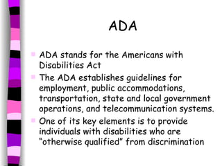 ADA ADA stands for the Americans with Disabilities Act The ADA establishes guidelines for employment, public accommodations, transportation, state and local government operations, and telecommunication systems.  One of its key elements is to provide individuals with disabilities who are “otherwise qualified” from discrimination 