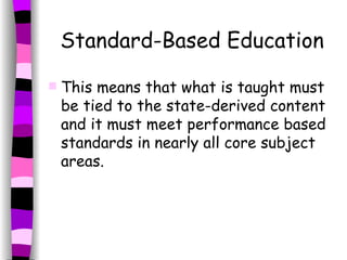 Standard-Based Education This means that what is taught must be tied to the state-derived content and it must meet performance based standards in nearly all core subject areas.  