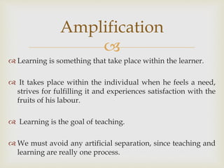 
 Learning is something that take place within the learner.
 It takes place within the individual when he feels a need,
strives for fulfilling it and experiences satisfaction with the
fruits of his labour.
 Learning is the goal of teaching.
 We must avoid any artificial separation, since teaching and
learning are really one process.
Amplification
 