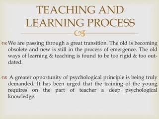
 We are passing through a great transition. The old is becoming
obsolete and new is still in the process of emergence. The old
ways of learning & teaching is found to be too rigid & too out-
dated.
 A greater opportunity of psychological principle is being truly
demanded. It has been urged that the training of the young
requires on the part of teacher a deep psychological
knowledge.
TEACHING AND
LEARNING PROCESS
 