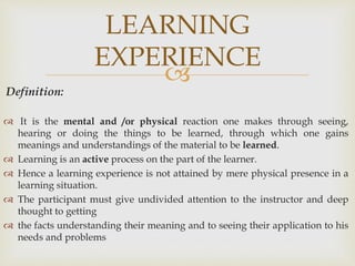 
Definition:
 It is the mental and /or physical reaction one makes through seeing,
hearing or doing the things to be learned, through which one gains
meanings and understandings of the material to be learned.
 Learning is an active process on the part of the learner.
 Hence a learning experience is not attained by mere physical presence in a
learning situation.
 The participant must give undivided attention to the instructor and deep
thought to getting
 the facts understanding their meaning and to seeing their application to his
needs and problems
LEARNING
EXPERIENCE
 