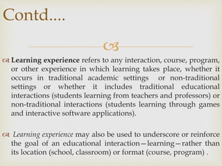 
 Learning experience refers to any interaction, course, program,
or other experience in which learning takes place, whether it
occurs in traditional academic settings or non-traditional
settings or whether it includes traditional educational
interactions (students learning from teachers and professors) or
non-traditional interactions (students learning through games
and interactive software applications).
 Learning experience may also be used to underscore or reinforce
the goal of an educational interaction—learning—rather than
its location (school, classroom) or format (course, program) .
Contd....
 