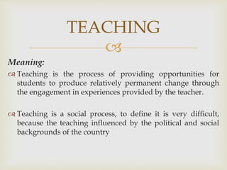 
Meaning:
 Teaching is the process of providing opportunities for
students to produce relatively permanent change through
the engagement in experiences provided by the teacher.
 Teaching is a social process, to define it is very difficult,
because the teaching influenced by the political and social
backgrounds of the country
TEACHING
 