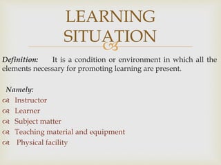 
Definition: It is a condition or environment in which all the
elements necessary for promoting learning are present.
Namely:
 Instructor
 Learner
 Subject matter
 Teaching material and equipment
 Physical facility
LEARNING
SITUATION
 