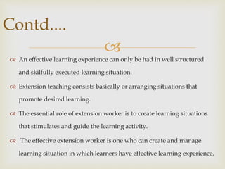 
 An effective learning experience can only be had in well structured
and skilfully executed learning situation.
 Extension teaching consists basically or arranging situations that
promote desired learning.
 The essential role of extension worker is to create learning situations
that stimulates and guide the learning activity.
 The effective extension worker is one who can create and manage
learning situation in which learners have effective learning experience.
Contd....
 