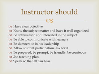 
 Have clear objective
 Know the subject matter and have it well organized
 Be enthusiastic and interested in the subject
 Be able to communicate with learners
 Be democratic in his leadership
 Allow student participation, ask for it
 Be prepared, be prompt, be friendly, be courteous
 Use teaching plan
 Speak so that all can hear
Instructor should
 