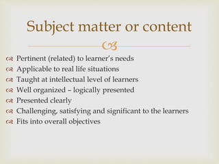 
 Pertinent (related) to learner’s needs
 Applicable to real life situations
 Taught at intellectual level of learners
 Well organized – logically presented
 Presented clearly
 Challenging, satisfying and significant to the learners
 Fits into overall objectives
Subject matter or content
 