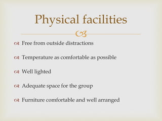 
 Free from outside distractions
 Temperature as comfortable as possible
 Well lighted
 Adequate space for the group
 Furniture comfortable and well arranged
Physical facilities
 