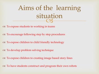 
 To expose students to working in teams
 To encourage following step by step procedures
 To expose children to child friendly technology
 To develop problem solving technique
 To expose children to creating image based story lines
 To have students construct and program their own robots
Aims of the learning
situation
 