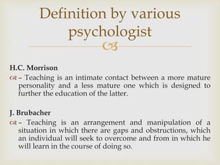 
H.C. Morrison
 – Teaching is an intimate contact between a more mature
personality and a less mature one which is designed to
further the education of the latter.
J. Brubacher
 – Teaching is an arrangement and manipulation of a
situation in which there are gaps and obstructions, which
an individual will seek to overcome and from in which he
will learn in the course of doing so.
Definition by various
psychologist
 