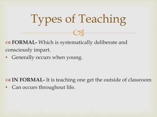 
 FORMAL- Which is systematically deliberate and
consciously impart.
• Generally occurs when young.
 IN FORMAL- It is teaching one get the outside of classroom
• Can occurs throughout life.
Types of Teaching
 