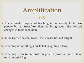 
 The ultimate purpose of teaching is not merely to inform
people but to transform them to bring about the desired
changes in their behaviour
 If the learner has not learnt, the teacher has not taught
 Teaching is not filling a bucket; it is lighting a lamp
 Teaching is an intentional purposeful process, not a bit or
miss undertaking
Amplification
 