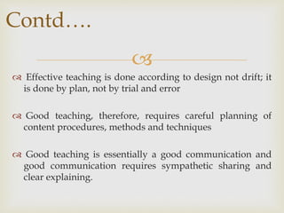 
 Effective teaching is done according to design not drift; it
is done by plan, not by trial and error
 Good teaching, therefore, requires careful planning of
content procedures, methods and techniques
 Good teaching is essentially a good communication and
good communication requires sympathetic sharing and
clear explaining.
Contd….
 