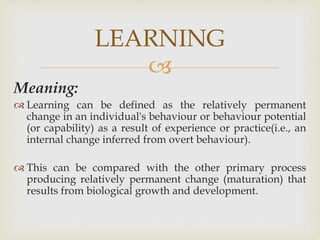 
Meaning:
 Learning can be defined as the relatively permanent
change in an individual's behaviour or behaviour potential
(or capability) as a result of experience or practice(i.e., an
internal change inferred from overt behaviour).
 This can be compared with the other primary process
producing relatively permanent change (maturation) that
results from biological growth and development.
LEARNING
 