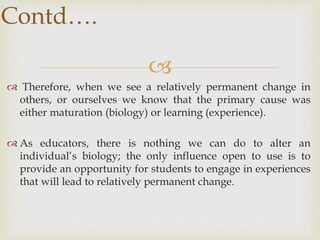 
 Therefore, when we see a relatively permanent change in
others, or ourselves we know that the primary cause was
either maturation (biology) or learning (experience).
 As educators, there is nothing we can do to alter an
individual’s biology; the only influence open to use is to
provide an opportunity for students to engage in experiences
that will lead to relatively permanent change.
Contd….
 