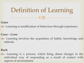 
Gates
 - Learning is modification of behaviour through experience.
Crow – Crow
 - Learning involves the acquisition of habits, knowledge and
attitude.
Ruch
 - Learning is a process, which bring about changes in the
individual way of responding as a result of contact with
aspects of environment.
Definition of Learning
 