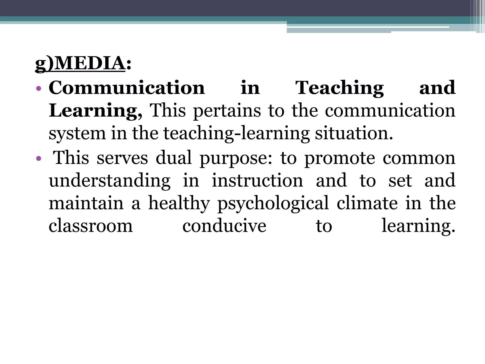 g)MEDIA:
• Communication in Teaching and
Learning, This pertains to the communication
system in the teaching-learning situation.
• This serves dual purpose: to promote common
understanding in instruction and to set and
maintain a healthy psychological climate in the
classroom conducive to learning.
 