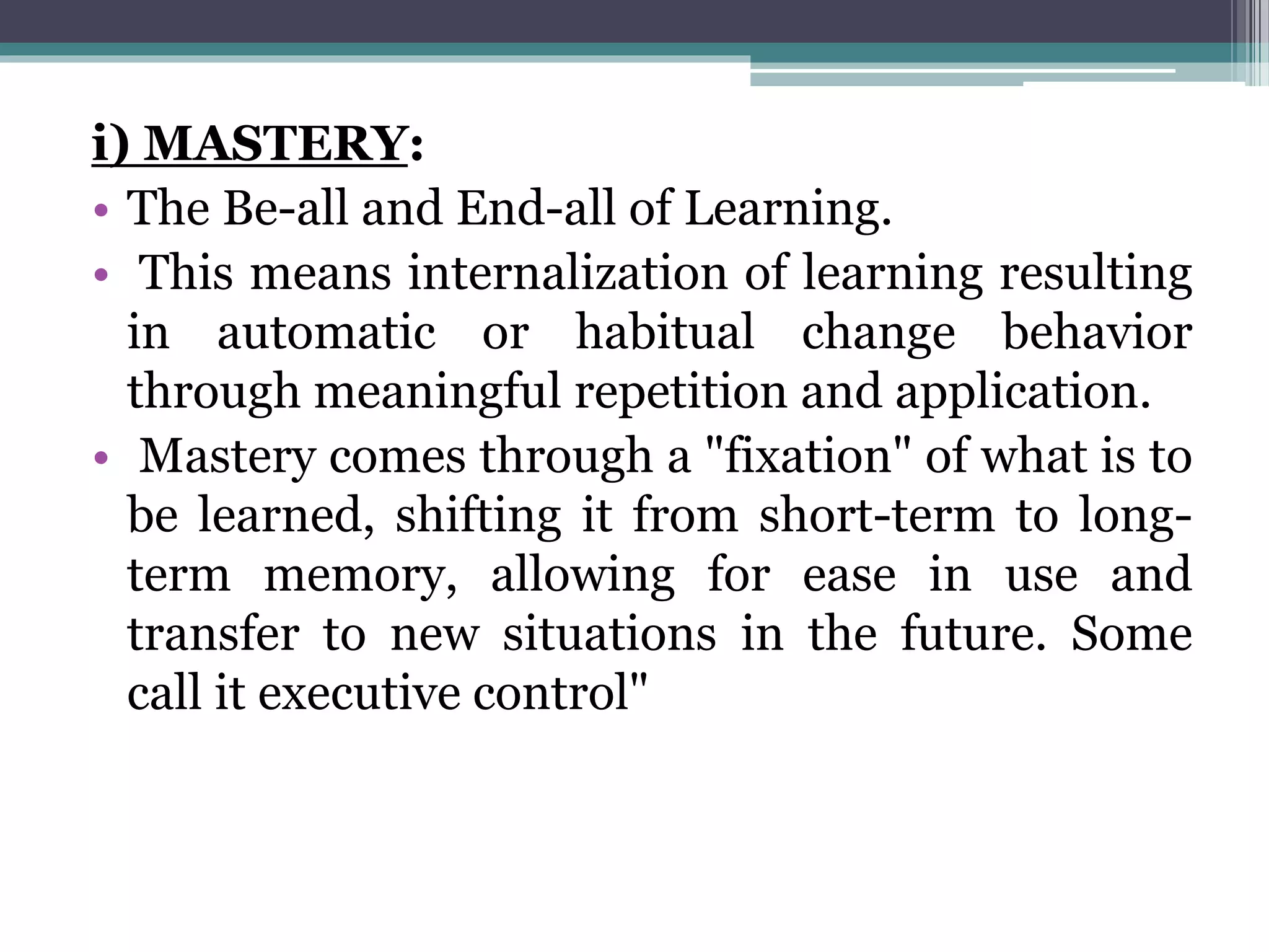 i) MASTERY:
• The Be-all and End-all of Learning.
• This means internalization of learning resulting
in automatic or habitual change behavior
through meaningful repetition and application.
• Mastery comes through a "fixation" of what is to
be learned, shifting it from short-term to long-
term memory, allowing for ease in use and
transfer to new situations in the future. Some
call it executive control"
 