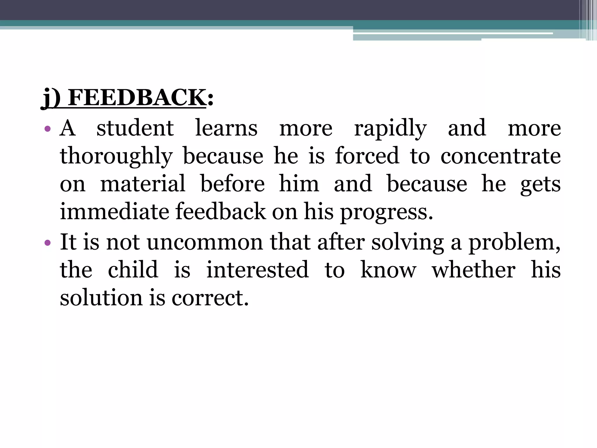 j) FEEDBACK:
• A student learns more rapidly and more
thoroughly because he is forced to concentrate
on material before him and because he gets
immediate feedback on his progress.
• It is not uncommon that after solving a problem,
the child is interested to know whether his
solution is correct.
 