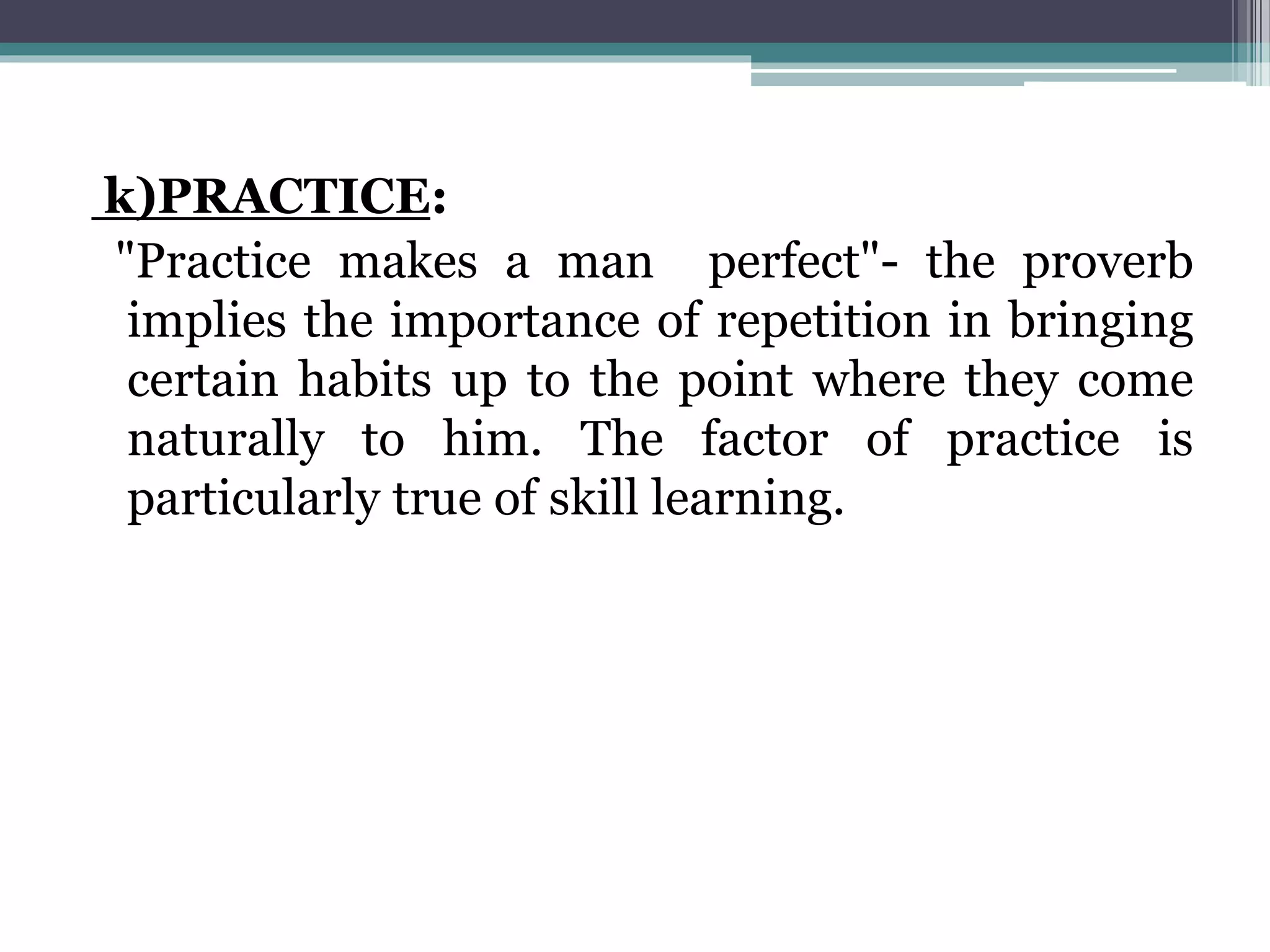 k)PRACTICE:
"Practice makes a man perfect"- the proverb
implies the importance of repetition in bringing
certain habits up to the point where they come
naturally to him. The factor of practice is
particularly true of skill learning.
 