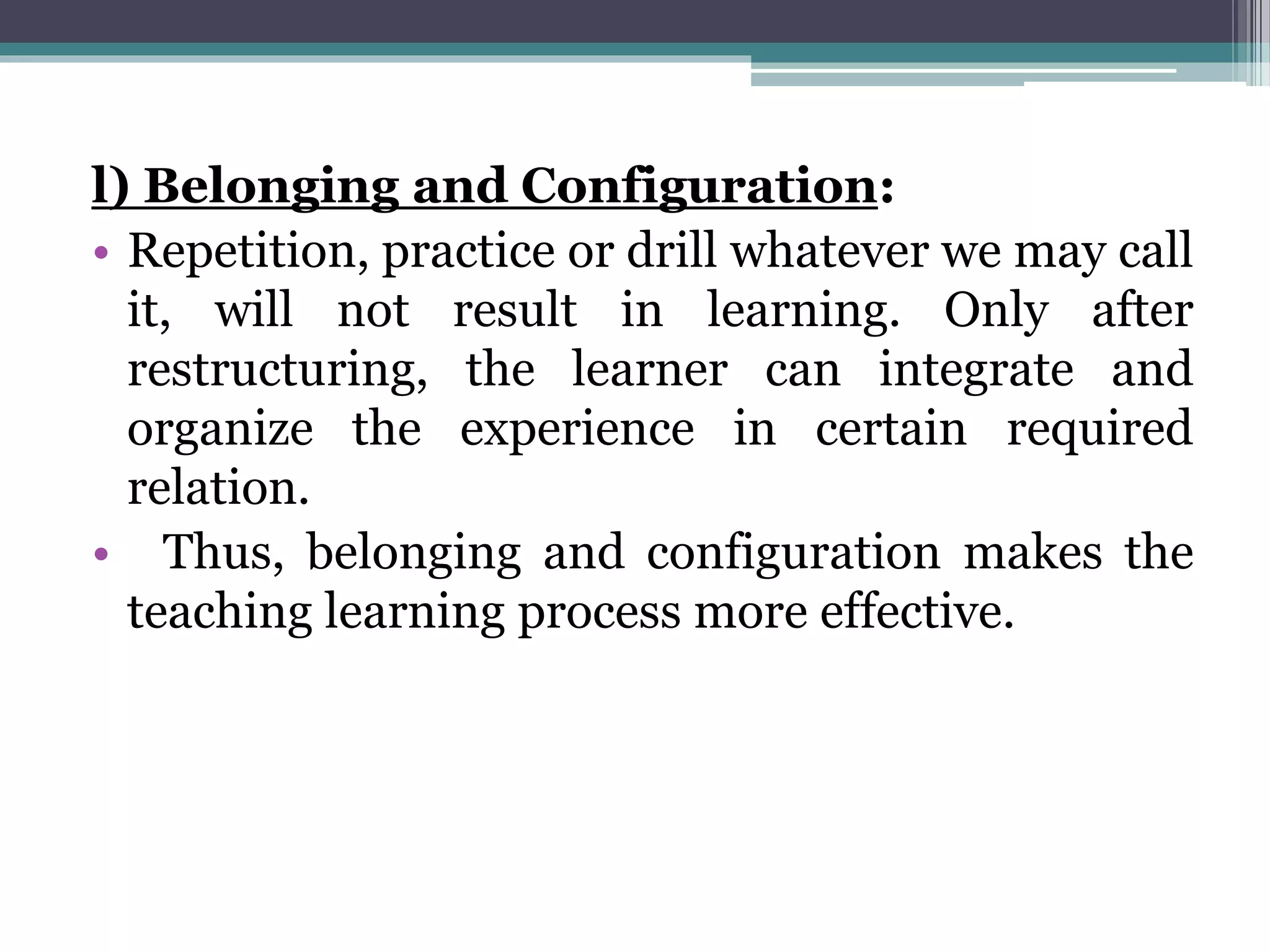 l) Belonging and Configuration:
• Repetition, practice or drill whatever we may call
it, will not result in learning. Only after
restructuring, the learner can integrate and
organize the experience in certain required
relation.
• Thus, belonging and configuration makes the
teaching learning process more effective.
 