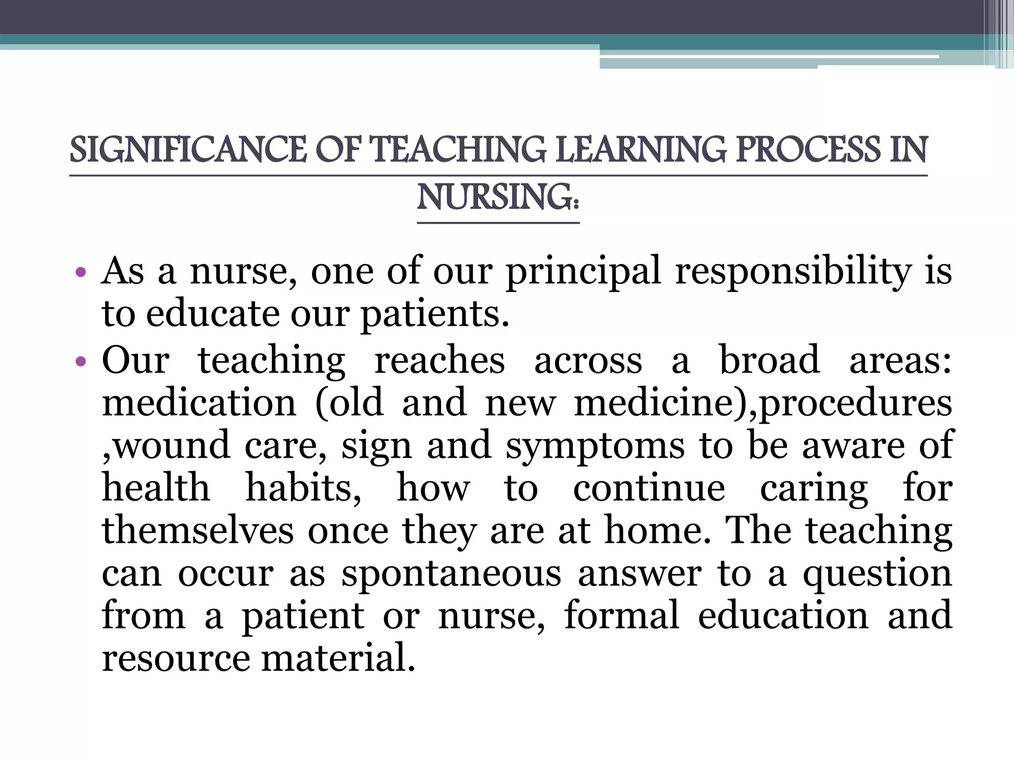 SIGNIFICANCE OF TEACHING LEARNING PROCESS IN
NURSING:
• As a nurse, one of our principal responsibility is
to educate our patients.
• Our teaching reaches across a broad areas:
medication (old and new medicine),procedures
,wound care, sign and symptoms to be aware of
health habits, how to continue caring for
themselves once they are at home. The teaching
can occur as spontaneous answer to a question
from a patient or nurse, formal education and
resource material.
 