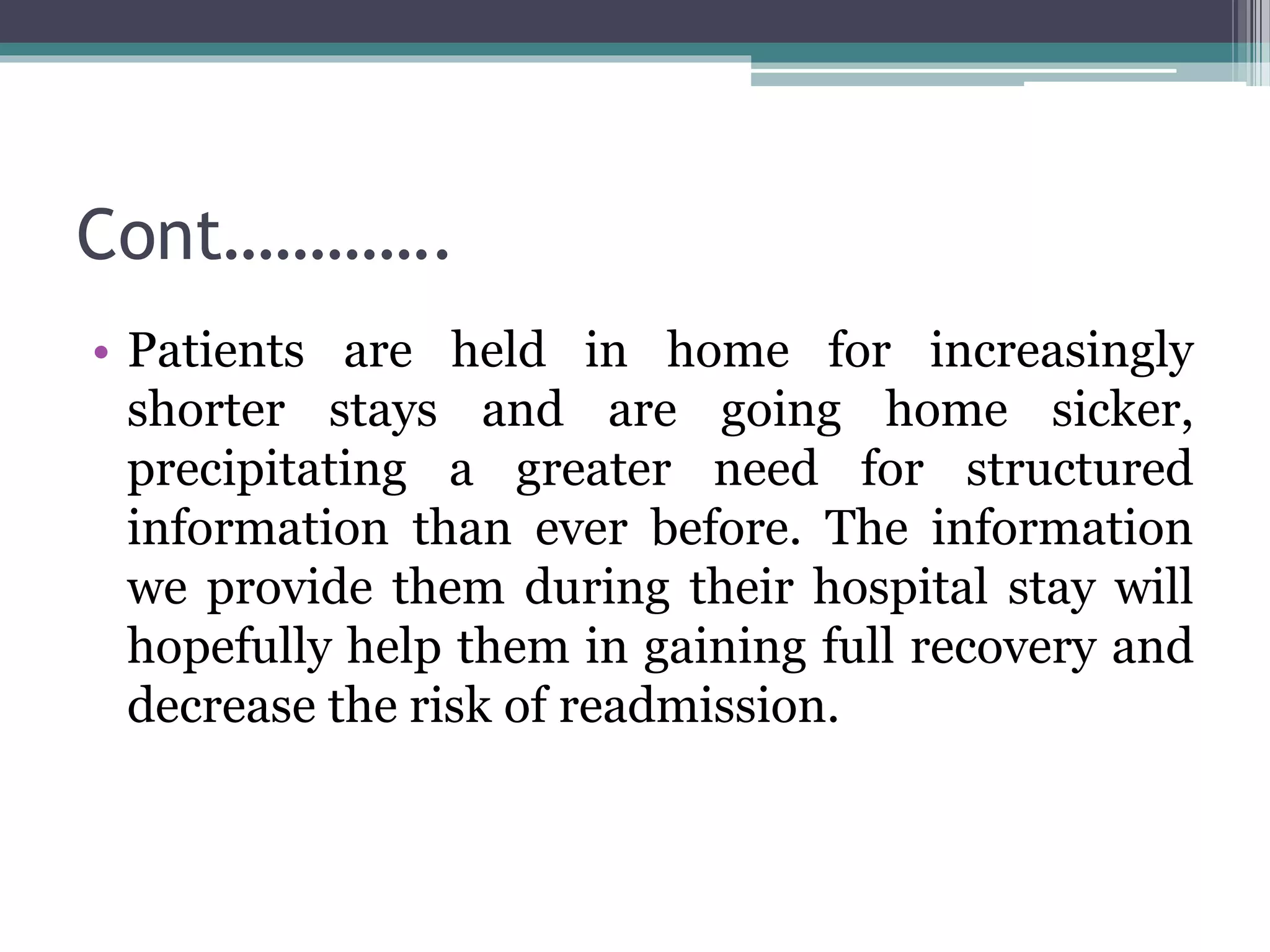 Cont………….
• Patients are held in home for increasingly
shorter stays and are going home sicker,
precipitating a greater need for structured
information than ever before. The information
we provide them during their hospital stay will
hopefully help them in gaining full recovery and
decrease the risk of readmission.
 